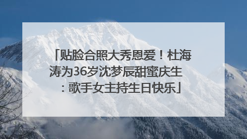 贴脸合照大秀恩爱！杜海涛为36岁沈梦辰甜蜜庆生：歌手女主持生日快乐